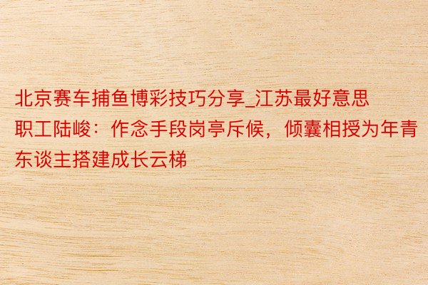 北京赛车捕鱼博彩技巧分享_江苏最好意思职工陆峻：作念手段岗亭