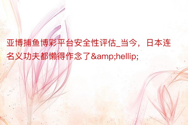 亚博捕鱼博彩平台安全性评估_当今，日本连名义功夫都懒得作念了