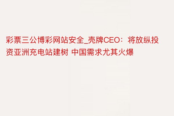 彩票三公博彩网站安全_壳牌CEO：将放纵投资亚洲充电站建树 