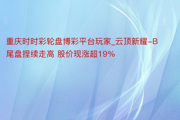 重庆时时彩轮盘博彩平台玩家_云顶新耀-B尾盘捏续走高 股价现
